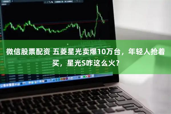 微信股票配资 五菱星光卖爆10万台，年轻人抢着买，星光S咋这么火？