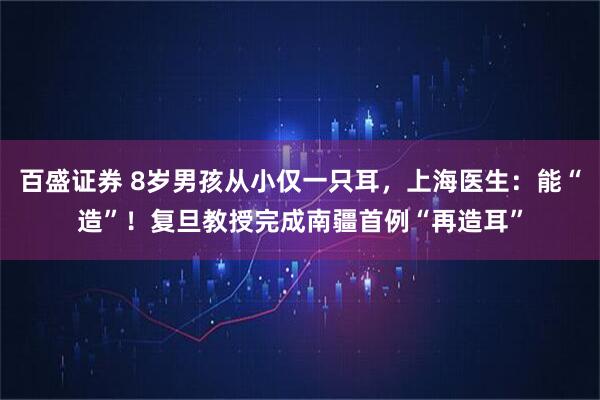 百盛证券 8岁男孩从小仅一只耳，上海医生：能“造”！复旦教授完成南疆首例“再造耳”