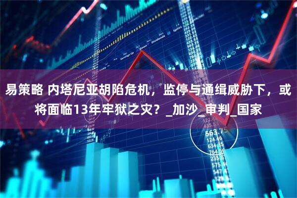 易策略 内塔尼亚胡陷危机，监停与通缉威胁下，或将面临13年牢狱之灾？_加沙_审判_国家