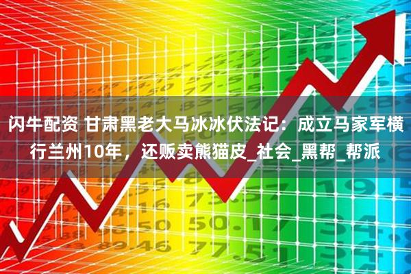 闪牛配资 甘肃黑老大马冰冰伏法记：成立马家军横行兰州10年，还贩卖熊猫皮_社会_黑帮_帮派