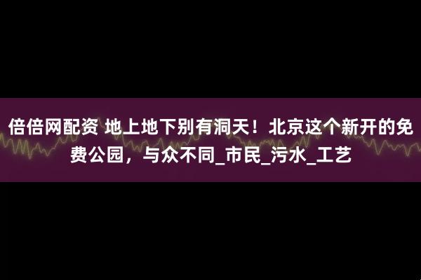 倍倍网配资 地上地下别有洞天！北京这个新开的免费公园，与众不同_市民_污水_工艺