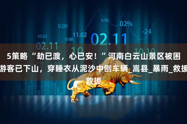 5策略 “劫已渡，心已安！”河南白云山景区被困游客已下山，穿睡衣从泥沙中刨车辆_嵩县_暴雨_救援