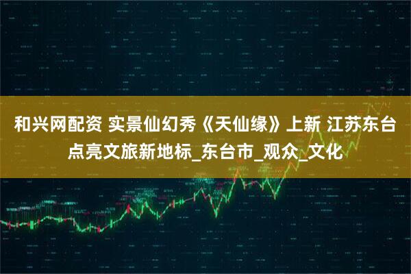 和兴网配资 实景仙幻秀《天仙缘》上新 江苏东台点亮文旅新地标_东台市_观众_文化
