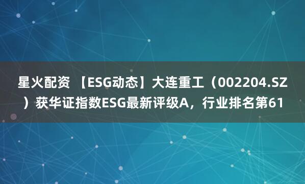 星火配资 【ESG动态】大连重工（002204.SZ）获华证指数ESG最新评级A，行业排名第61