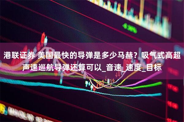 港联证券 美国最快的导弹是多少马赫？吸气式高超声速巡航导弹还算可以_音速_速度_目标