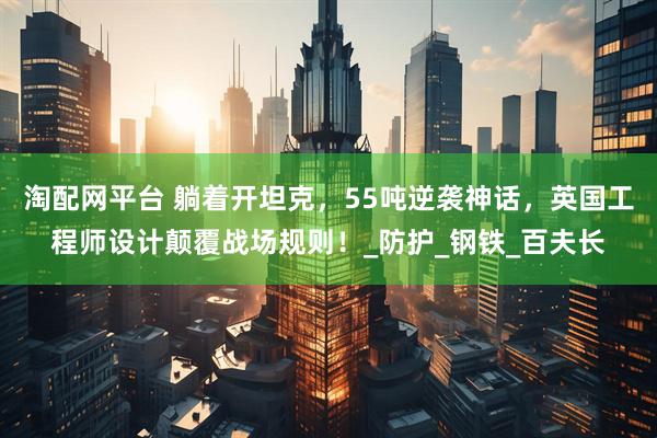 淘配网平台 躺着开坦克，55吨逆袭神话，英国工程师设计颠覆战场规则！_防护_钢铁_百夫长