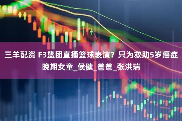 三羊配资 F3篮团直播篮球表演？只为救助5岁癌症晚期女童_侯健_爸爸_张洪瑞