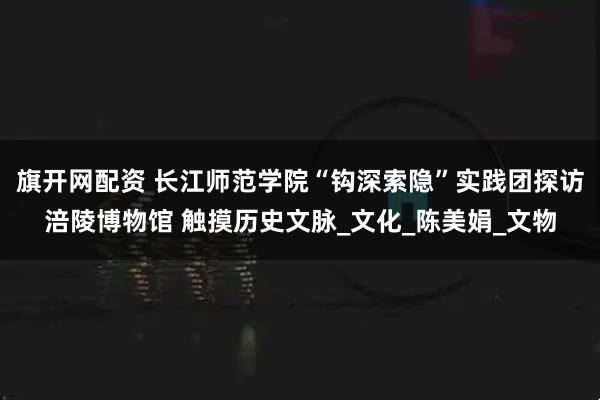 旗开网配资 长江师范学院“钩深索隐”实践团探访涪陵博物馆 触摸历史文脉_文化_陈美娟_文物
