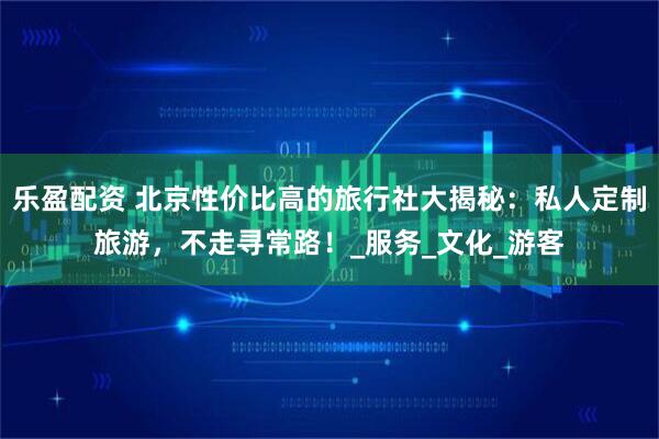 乐盈配资 北京性价比高的旅行社大揭秘：私人定制旅游，不走寻常路！_服务_文化_游客