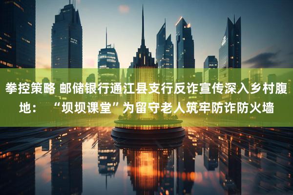 拳控策略 邮储银行通江县支行反诈宣传深入乡村腹地：  “坝坝课堂”为留守老人筑牢防诈防火墙