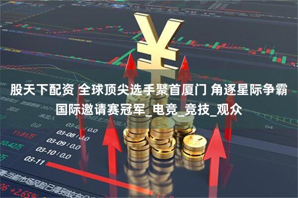 股天下配资 全球顶尖选手聚首厦门 角逐星际争霸国际邀请赛冠军_电竞_竞技_观众