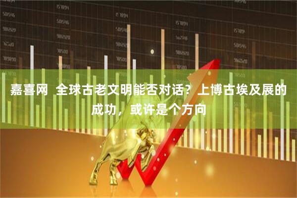 嘉喜网  全球古老文明能否对话？上博古埃及展的成功，或许是个方向