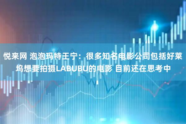 悦来网 泡泡玛特王宁：很多知名电影公司包括好莱坞想要拍摄LABUBU的电影 目前还在思考中