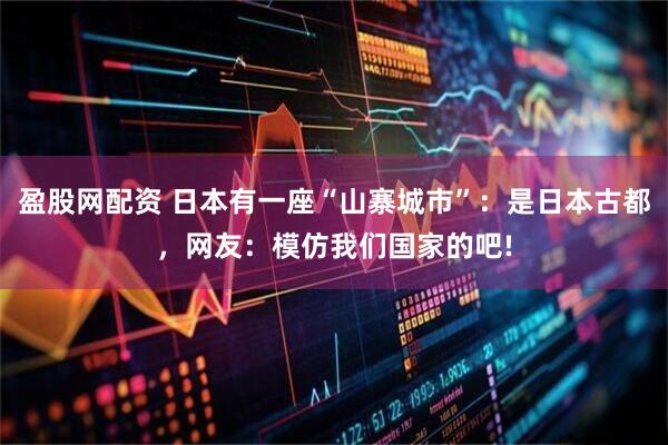 盈股网配资 日本有一座“山寨城市”：是日本古都，网友：模仿我们国家的吧!