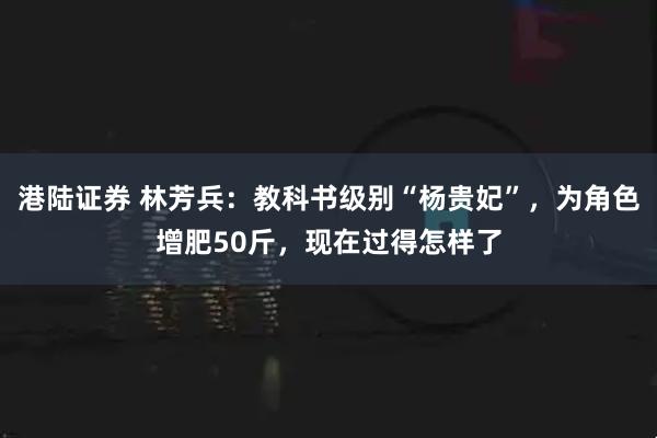 港陆证券 林芳兵：教科书级别“杨贵妃”，为角色增肥50斤，现在过得怎样了