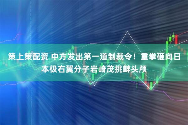 策上策配资 中方发出第一道制裁令！重拳砸向日本极右翼分子岩崎茂挑衅头颅