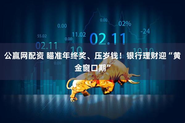 公赢网配资 瞄准年终奖、压岁钱！银行理财迎“黄金窗口期”