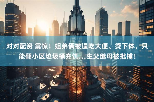 对对配资 震惊！姐弟俩被逼吃大便、烫下体，只能翻小区垃圾桶充饥…生父继母被批捕！