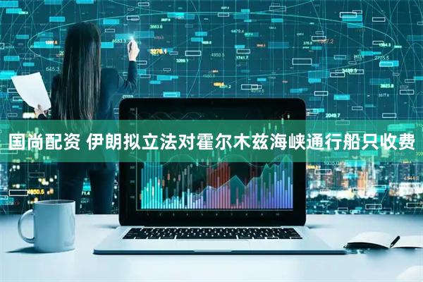 国尚配资 伊朗拟立法对霍尔木兹海峡通行船只收费