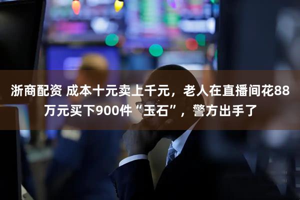 浙商配资 成本十元卖上千元，老人在直播间花88万元买下900件“玉石”，警方出手了