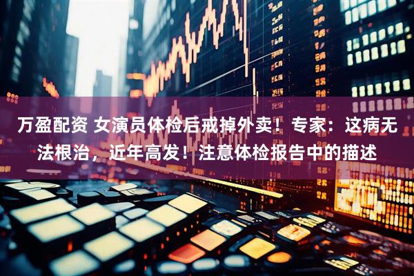 万盈配资 女演员体检后戒掉外卖！专家：这病无法根治，近年高发！注意体检报告中的描述
