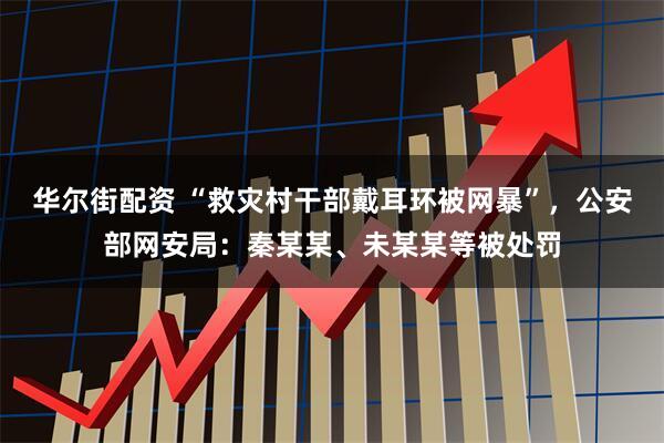 华尔街配资 “救灾村干部戴耳环被网暴”，公安部网安局：秦某某、未某某等被处罚
