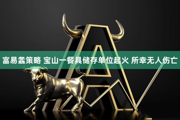 富易螽策略 宝山一餐具储存单位起火 所幸无人伤亡